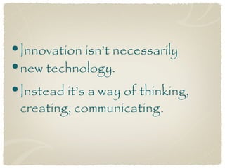 •Innovation isn’t necessarily
•new technology.
•Instead it’s a way of thinking,
 creating, communicating.
 