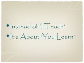 •Instead of ‘I Teach’
•It’s About ‘You Learn’
 