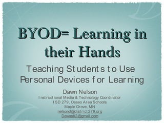 BYOD= Learning in
   their Hands
 Teaching St udent s t o Use
Per sonal Devices f or Lear ning
                  Dawn Nelson
    I nst r uct ional Media & Technology Coor dinat or
               I SD 279, Osseo Ar ea Schools
                      Maple Gr ove, MN
                  nelsond@dist r ict 279.or g
                     Dawnn82@gmail.com
 