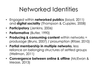 Networked Identities
•  Engaged within networked publics (boyd, 2011)
   and digital sociality (Thompson & Cupples, 2008)
•  Participatory (Jenkins, 2006)
•  Performative (Butler, 1990)
•  Producing & consuming content within networks =
   produsage (Bruns, 2007) / prosumption (Ritzer, 2010)
•  Partial membership in multiple networks, less
   reliance on belonging structures of settled groups
   (Wellman, 2011)
•  Convergence between online & offline (McEwan &
   Mease, 2013)
 