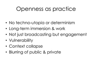 Openness as practice

•    No techno-utopia or determinism
•    Long-term immersion & work
•    Not just broadcasting but engagement
•    Vulnerability
•    Context collapse
•    Blurring of public & private
 