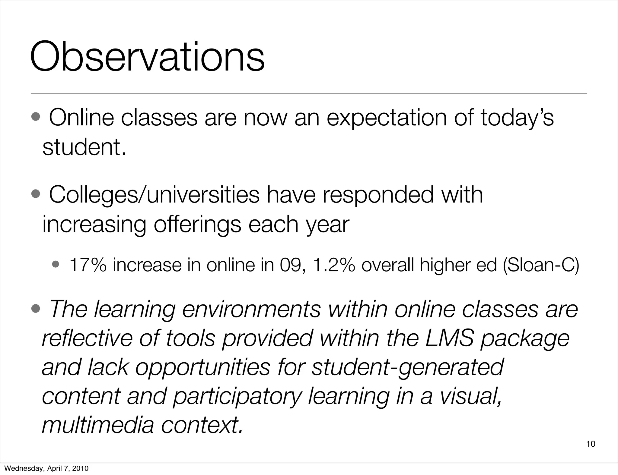 Observations
       • Online classes are now an expectation of today’s
        student.
       • Colleges/universities have responded with
        increasing offerings each year
             • 17% increase in online in 09, 1.2% overall higher ed (Sloan-C)

       • The learning environments within online classes are
        reﬂective of tools provided within the LMS package
        and lack opportunities for student-generated
        content and participatory learning in a visual,
        multimedia context.
                                                                                10

Wednesday, April 7, 2010
 