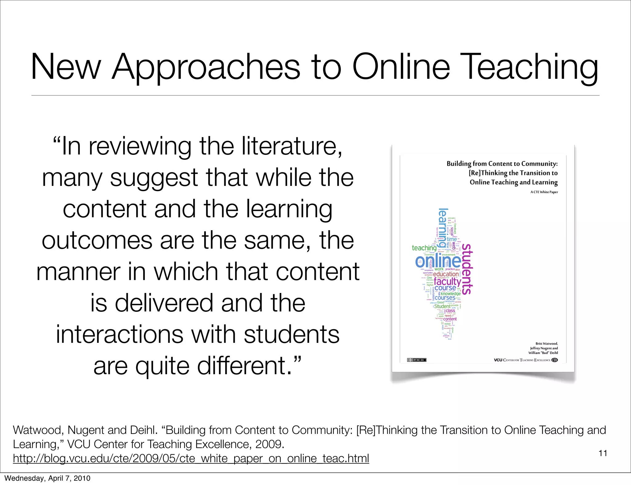 New Approaches to Online Teaching

         “In reviewing the literature,
        many suggest that while the
          content and the learning
        outcomes are the same, the
        manner in which that content
             is delivered and the
         interactions with students
              are quite different.”

  Watwood, Nugent and Deihl. “Building from Content to Community: [Re]Thinking the Transition to Online Teaching and
  Learning,” VCU Center for Teaching Excellence, 2009.
                                                                                                                   11
  http://blog.vcu.edu/cte/2009/05/cte_white_paper_on_online_teac.html
Wednesday, April 7, 2010
 