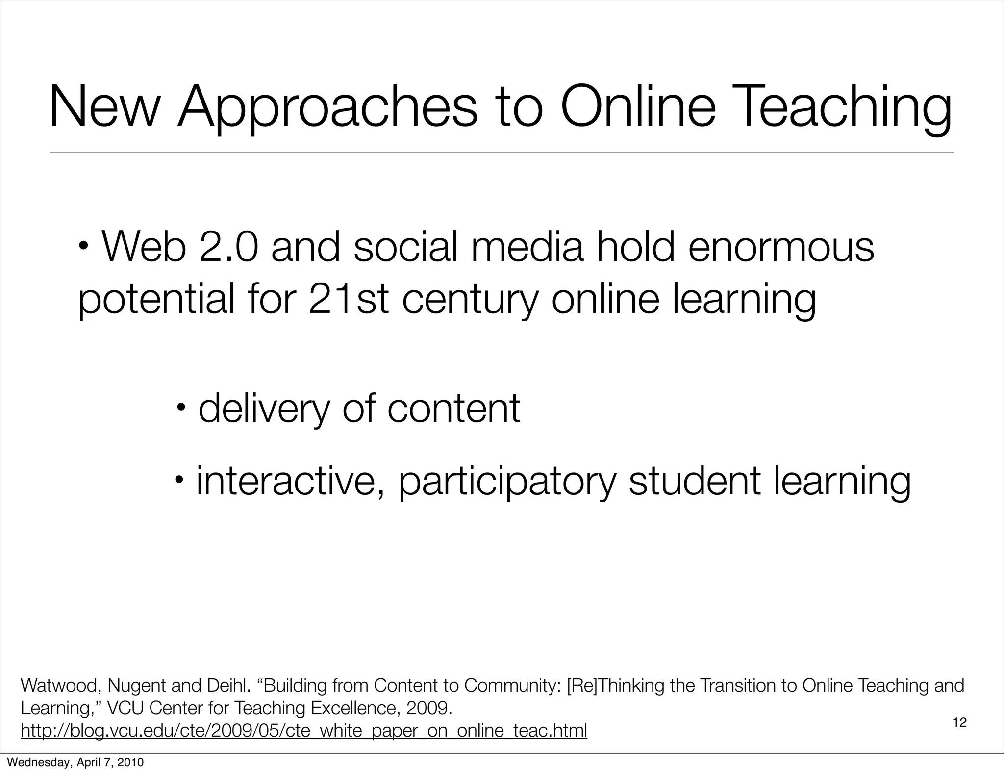 New Approaches to Online Teaching

            •Web 2.0 and social media hold enormous
            potential for 21st century online learning

                           •   delivery of content
                           •   interactive, participatory student learning



  Watwood, Nugent and Deihl. “Building from Content to Community: [Re]Thinking the Transition to Online Teaching and
  Learning,” VCU Center for Teaching Excellence, 2009.
                                                                                                                   12
  http://blog.vcu.edu/cte/2009/05/cte_white_paper_on_online_teac.html
Wednesday, April 7, 2010
 