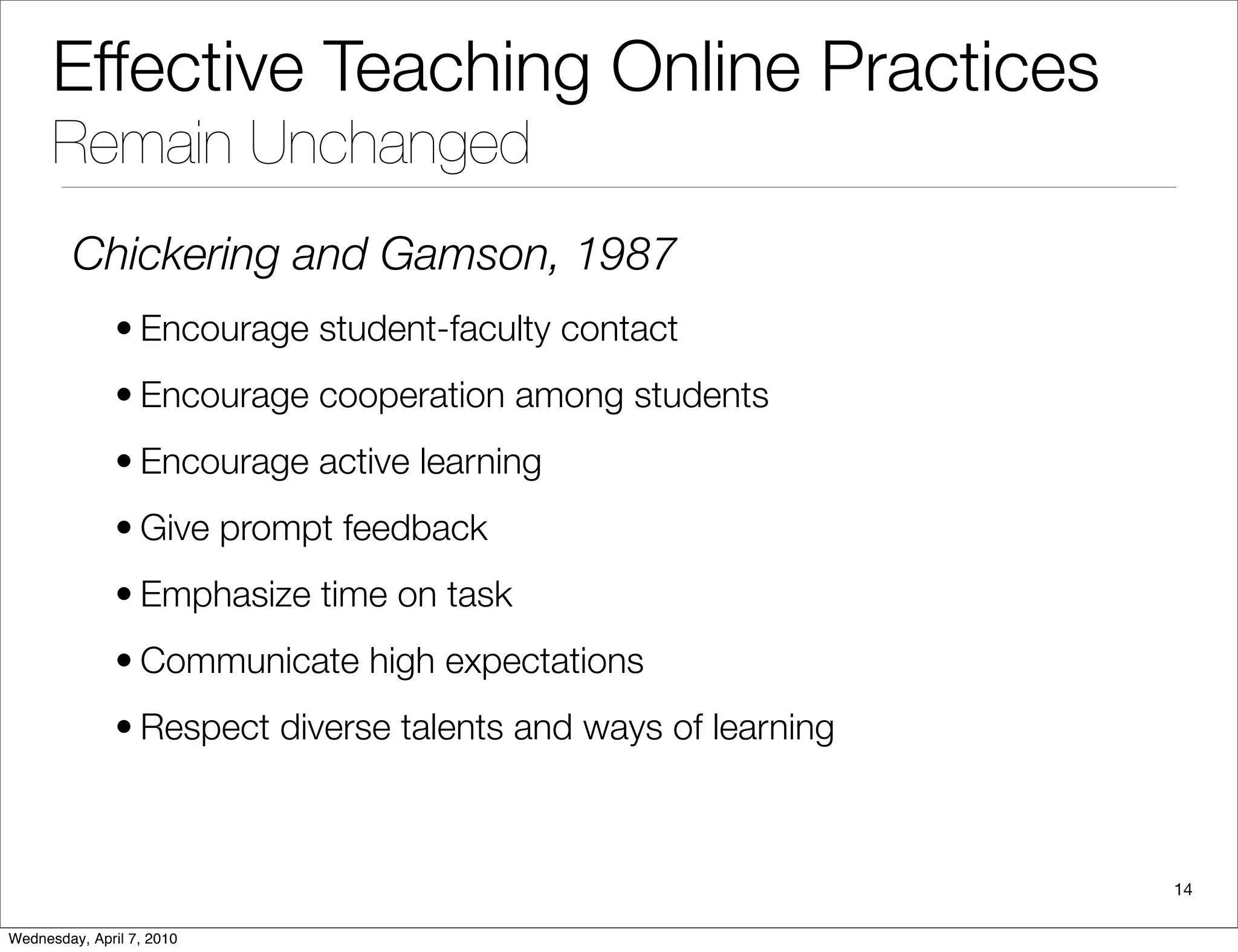 Effective Teaching Online Practices
      Remain Unchanged
         Chickering and Gamson, 1987
               • Encourage student-faculty contact
               • Encourage cooperation among students
               • Encourage active learning
               • Give prompt feedback
               • Emphasize time on task
               • Communicate high expectations
               • Respect diverse talents and ways of learning



                                                                14

Wednesday, April 7, 2010
 
