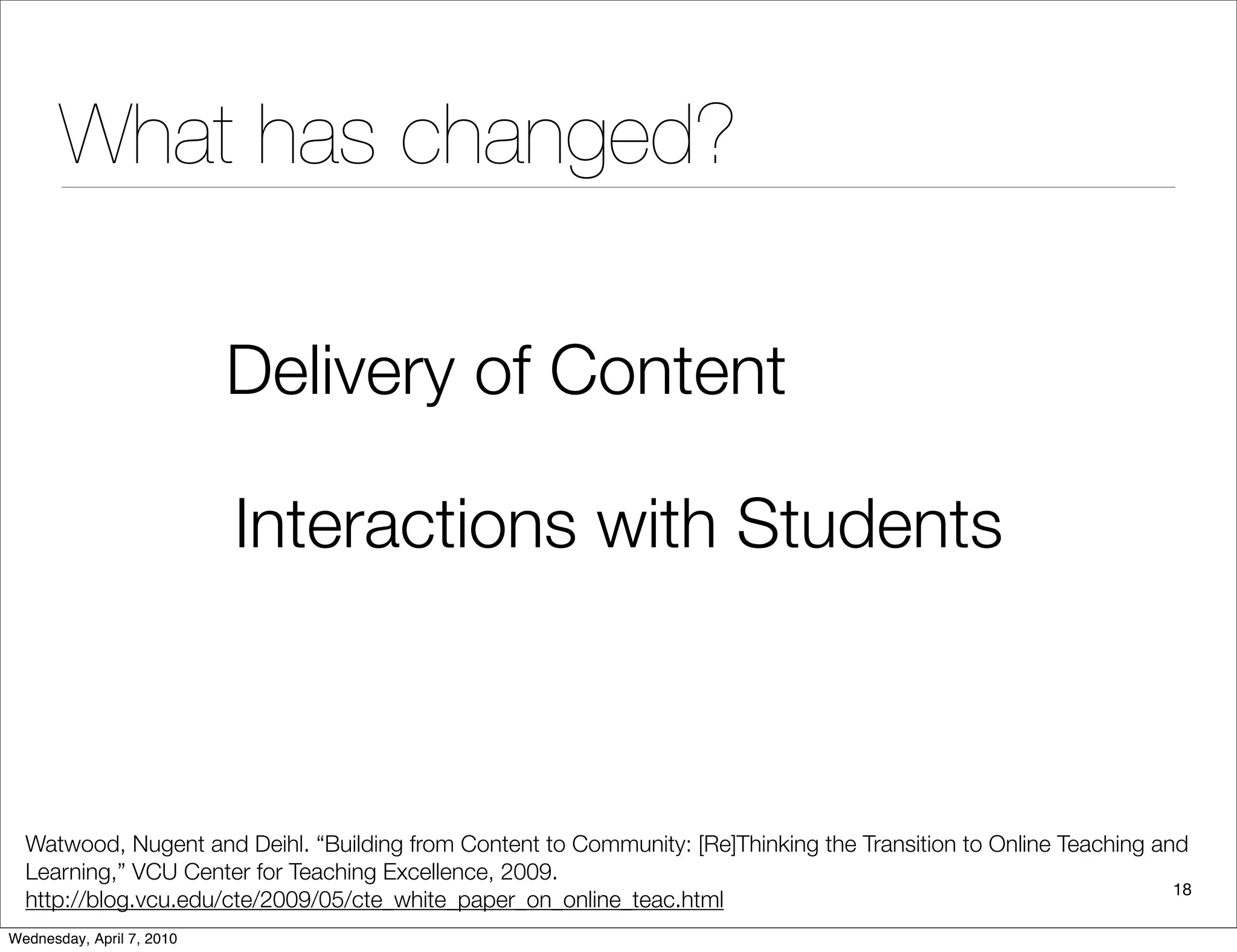 What has changed?

                           Delivery of Content

                           Interactions with Students



  Watwood, Nugent and Deihl. “Building from Content to Community: [Re]Thinking the Transition to Online Teaching and
  Learning,” VCU Center for Teaching Excellence, 2009.
                                                                                                                   18
  http://blog.vcu.edu/cte/2009/05/cte_white_paper_on_online_teac.html
Wednesday, April 7, 2010
 
