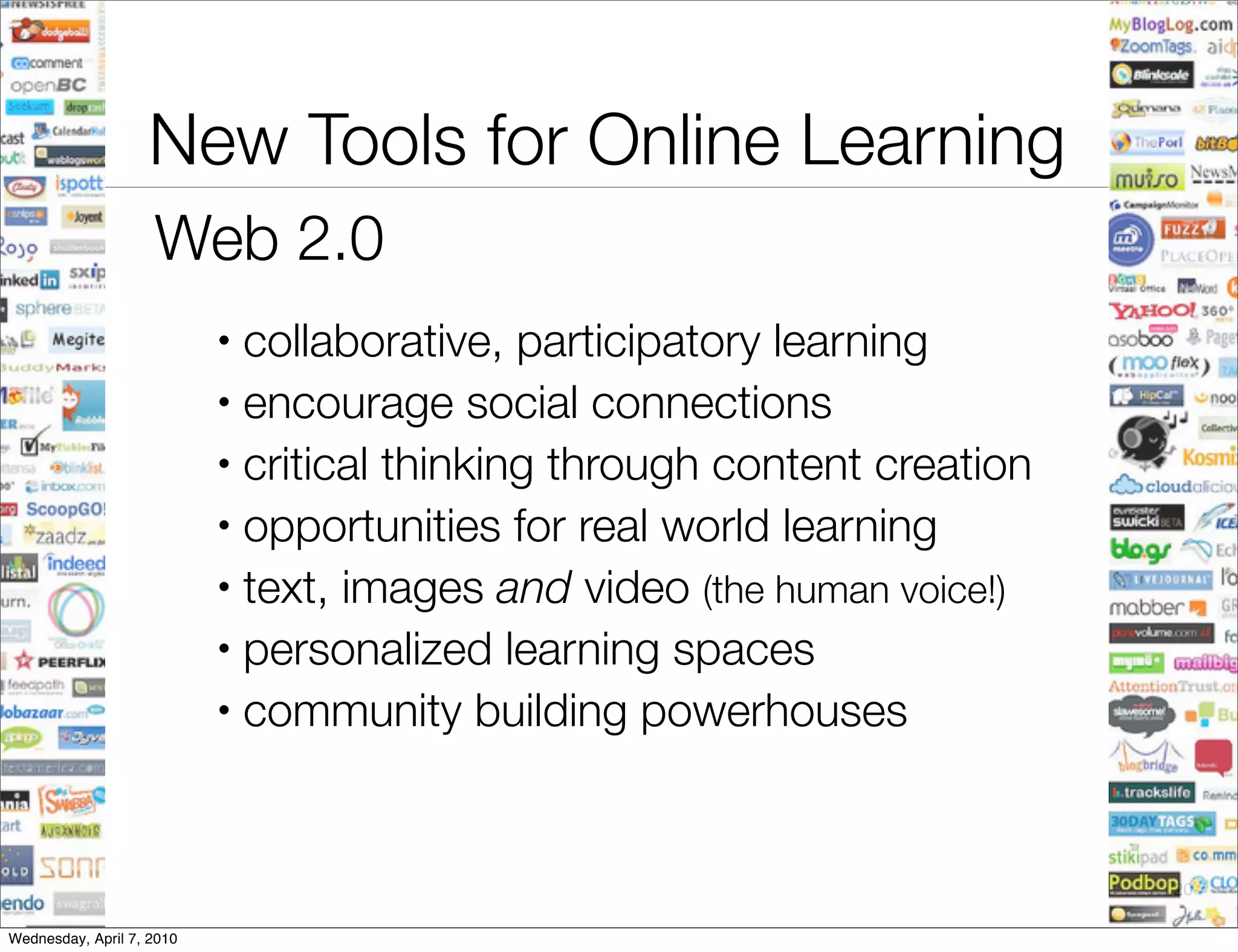 New Tools for Online Learning
                    Web 2.0
                           • collaborative, participatory learning
                           • encourage social connections

                           • critical thinking through content creation

                           • opportunities for real world learning

                           • text, images and video (the human voice!)

                           • personalized learning spaces

                           • community building powerhouses




                                                                          20

Wednesday, April 7, 2010
 