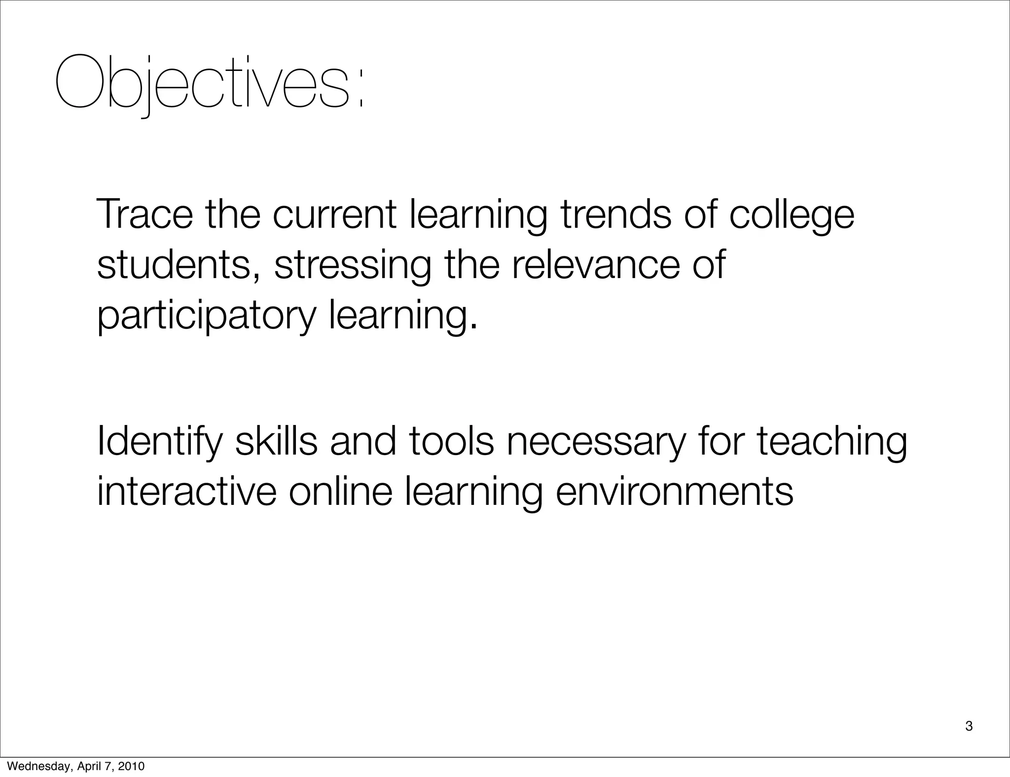 Objectives:
               Trace the current learning trends of college
               students, stressing the relevance of
               participatory learning.


               Identify skills and tools necessary for teaching
               interactive online learning environments




                                                                  3

Wednesday, April 7, 2010
 