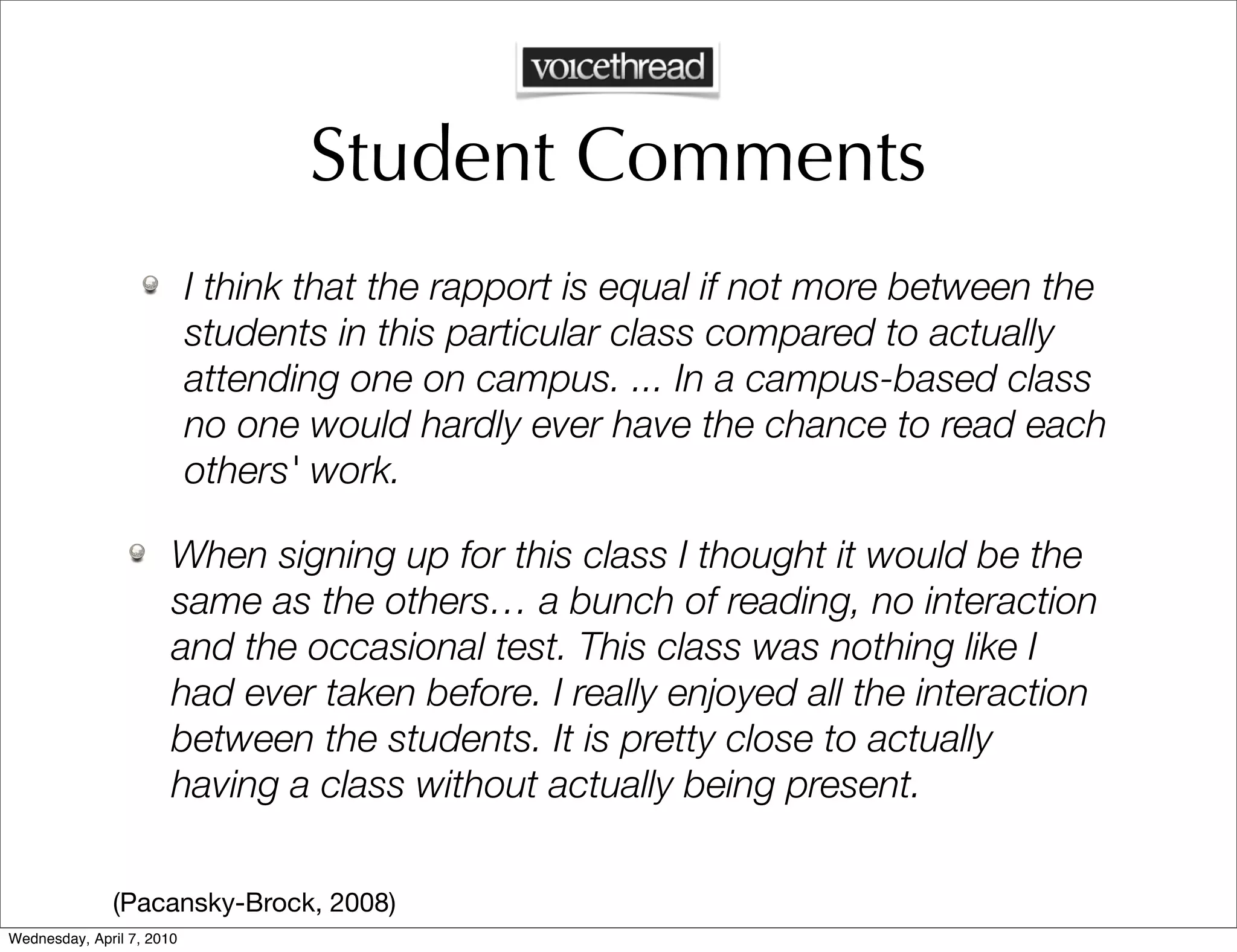 Student Comments
                           I think that the rapport is equal if not more between the
                           students in this particular class compared to actually
                           attending one on campus. ... In a campus-based class
                           no one would hardly ever have the chance to read each
                           others' work.

                       When signing up for this class I thought it would be the
                       same as the others… a bunch of reading, no interaction
                       and the occasional test. This class was nothing like I
                       had ever taken before. I really enjoyed all the interaction
                       between the students. It is pretty close to actually
                       having a class without actually being present.

              (Pacansky-Brock, 2008)
Wednesday, April 7, 2010
 