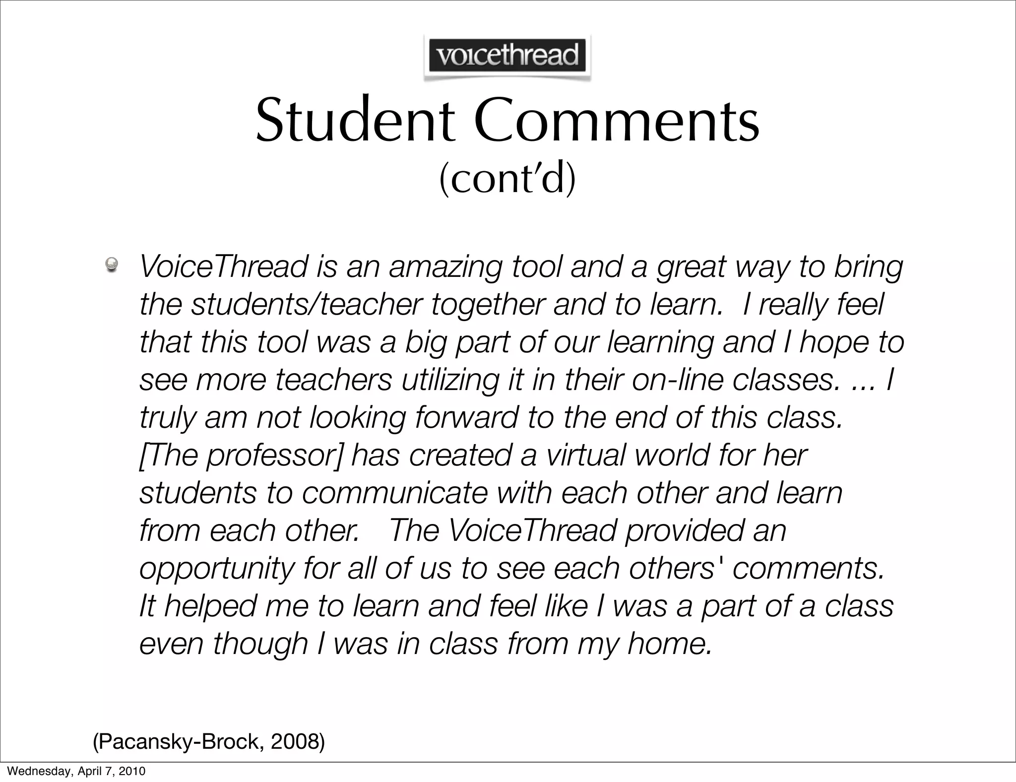 Student Comments
                                              (cont’d)
                      VoiceThread is an amazing tool and a great way to bring
                      the students/teacher together and to learn. I really feel
                      that this tool was a big part of our learning and I hope to
                      see more teachers utilizing it in their on-line classes. ... I
                      truly am not looking forward to the end of this class.
                      [The professor] has created a virtual world for her
                      students to communicate with each other and learn
                      from each other. The VoiceThread provided an
                      opportunity for all of us to see each others' comments.
                      It helped me to learn and feel like I was a part of a class
                      even though I was in class from my home.

              (Pacansky-Brock, 2008)
Wednesday, April 7, 2010
 