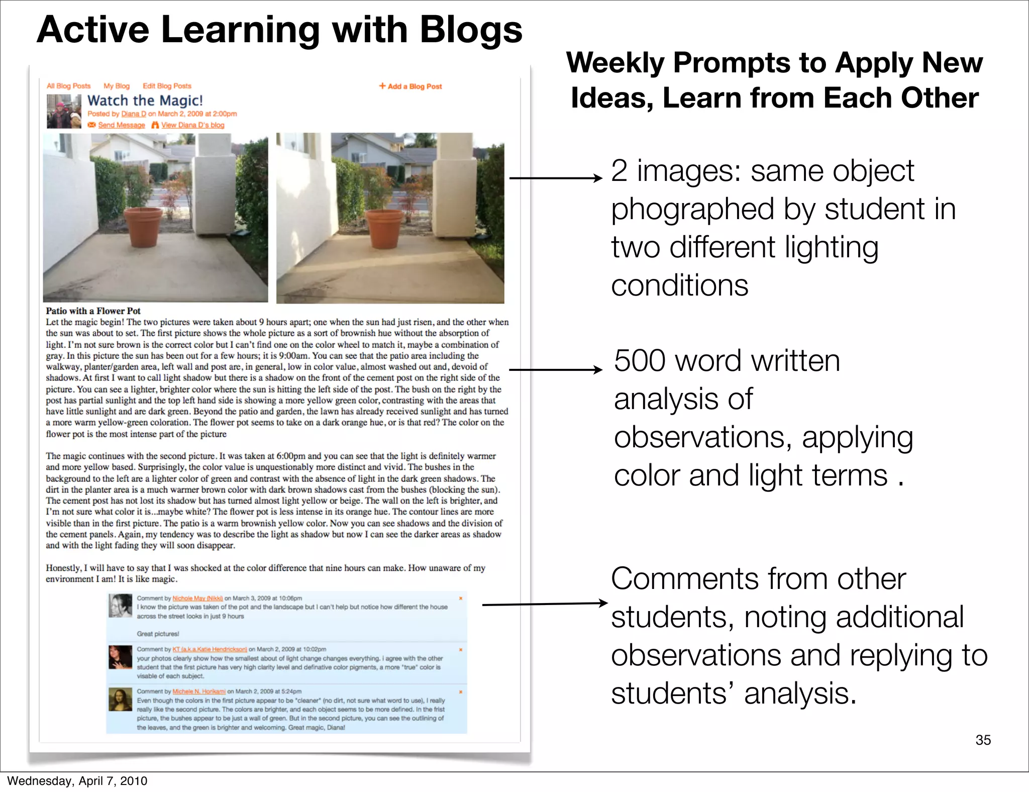 Active Learning with Blogs
                                  Weekly Prompts to Apply New
                                  Ideas, Learn from Each Other

                                     2 images: same object
                                     phographed by student in
                                     two different lighting
                                     conditions

                                     500 word written
                                     analysis of
                                     observations, applying
                                     color and light terms .


                                     Comments from other
                                     students, noting additional
                                     observations and replying to
                                     students’ analysis.
                                                                35

Wednesday, April 7, 2010
 