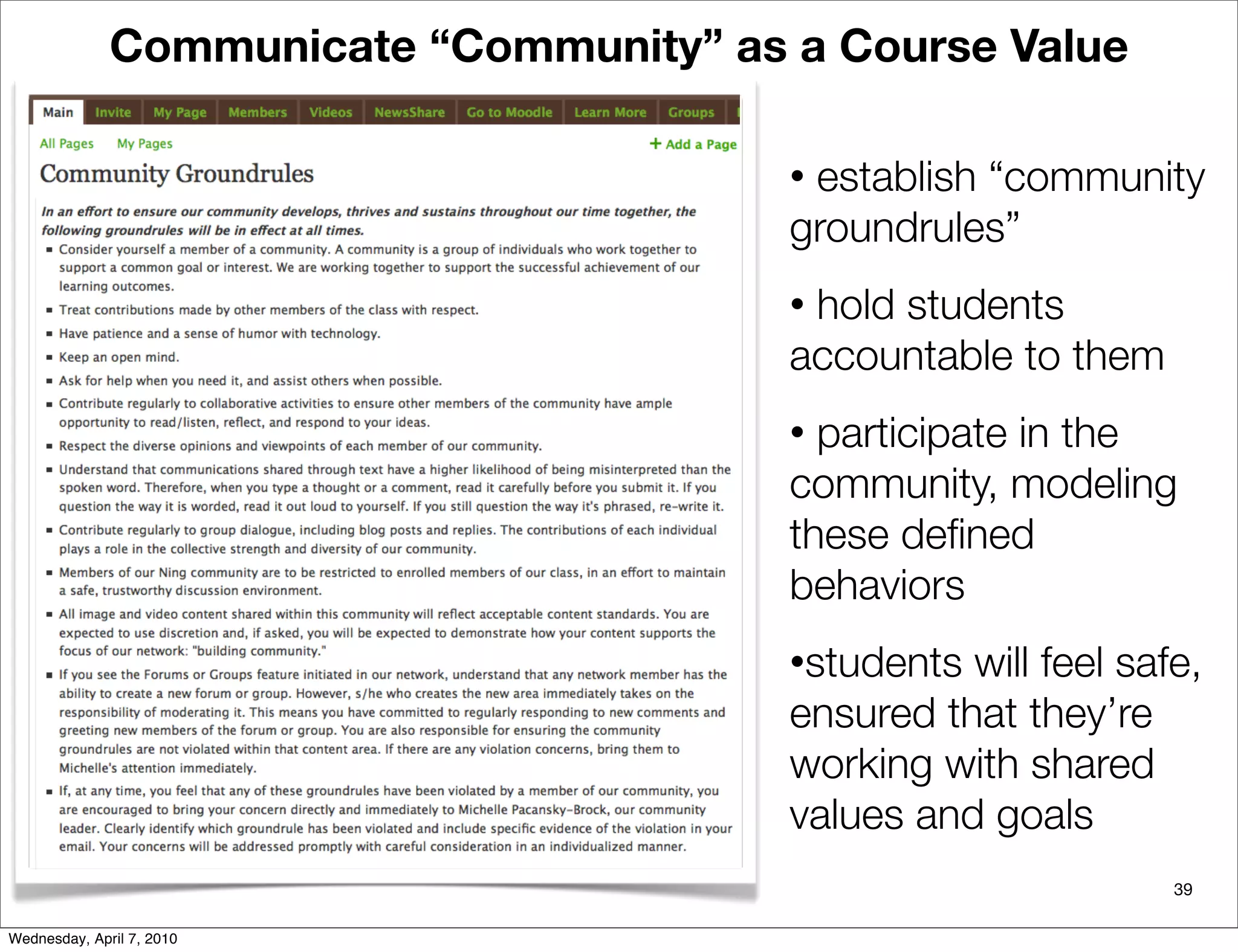 Communicate “Community” as a Course Value

                                         •establish “community
                                         groundrules”
                                         •hold students
                                         accountable to them
                                         • participate in the
                                         community, modeling
                                         these deﬁned
                                         behaviors
                                         •students will feel safe,
                                         ensured that they’re
                                         working with shared
                                         values and goals
                                                                39

Wednesday, April 7, 2010
 