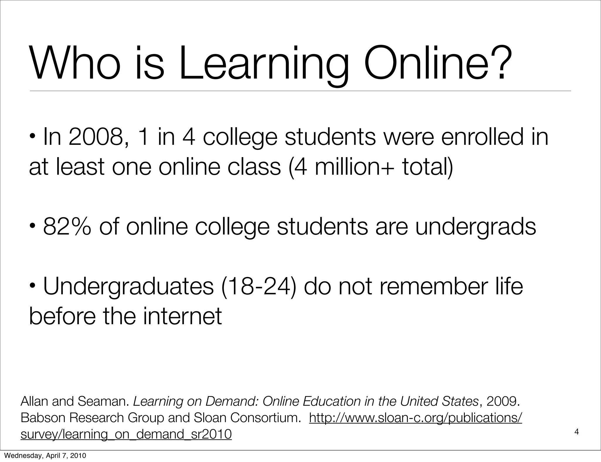 Who is Learning Online?
       •In 2008, 1 in 4 college students were enrolled in
       at least one online class (4 million+ total)

       •   82% of online college students are undergrads

       •Undergraduates (18-24) do not remember life
       before the internet


    Allan and Seaman. Learning on Demand: Online Education in the United States, 2009.
    Babson Research Group and Sloan Consortium. http://www.sloan-c.org/publications/
    survey/learning_on_demand_sr2010                                                     4

Wednesday, April 7, 2010
 