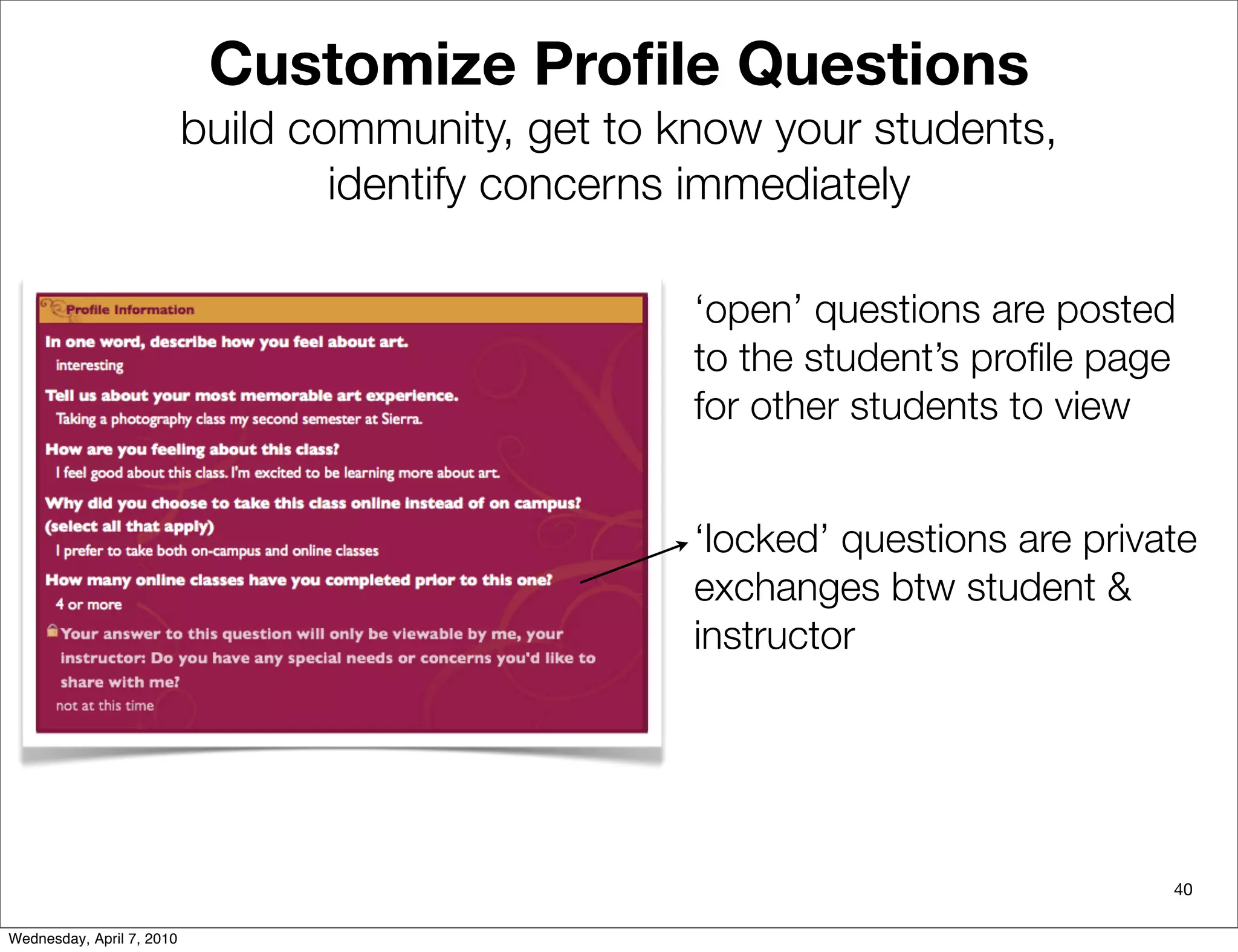 Customize Proﬁle Questions
                           build community, get to know your students,
                                   identify concerns immediately

                                                    ‘open’ questions are posted
                                                    to the student’s proﬁle page
                                                    for other students to view


                                                    ‘locked’ questions are private
                                                    exchanges btw student &
                                                    instructor




                                                                                40

Wednesday, April 7, 2010
 