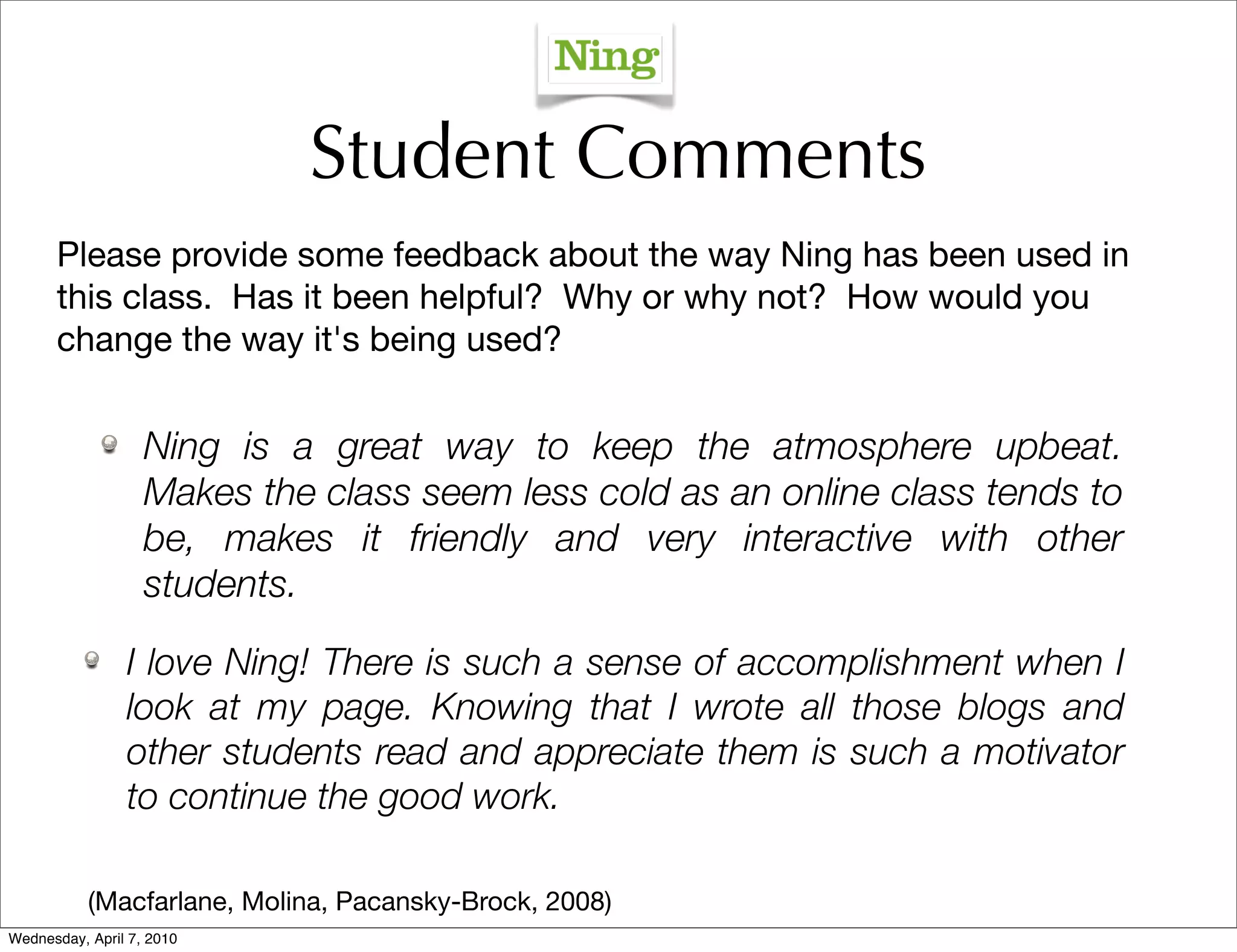 Student Comments
      Please provide some feedback about the way Ning has been used in
      this class. Has it been helpful? Why or why not? How would you
      change the way it's being used?


                   Ning is a great way to keep the atmosphere upbeat.
                   Makes the class seem less cold as an online class tends to
                   be, makes it friendly and very interactive with other
                   students.

                I love Ning! There is such a sense of accomplishment when I
                look at my page. Knowing that I wrote all those blogs and
                other students read and appreciate them is such a motivator
                to continue the good work.

           (Macfarlane, Molina, Pacansky-Brock, 2008)
Wednesday, April 7, 2010
 