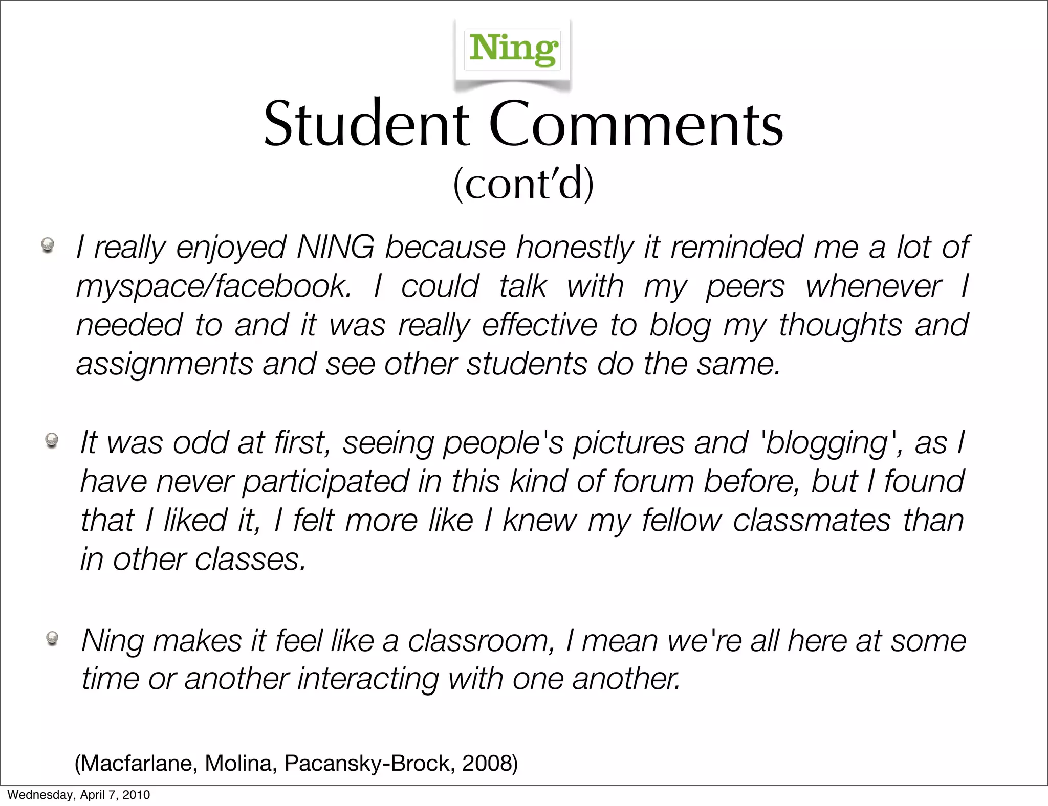 Student Comments
                                              (cont’d)
           I really enjoyed NING because honestly it reminded me a lot of
           myspace/facebook. I could talk with my peers whenever I
           needed to and it was really effective to blog my thoughts and
           assignments and see other students do the same.

            It was odd at ﬁrst, seeing people's pictures and 'blogging', as I
            have never participated in this kind of forum before, but I found
            that I liked it, I felt more like I knew my fellow classmates than
            in other classes.

            Ning makes it feel like a classroom, I mean we're all here at some
            time or another interacting with one another.

           (Macfarlane, Molina, Pacansky-Brock, 2008)
Wednesday, April 7, 2010
 
