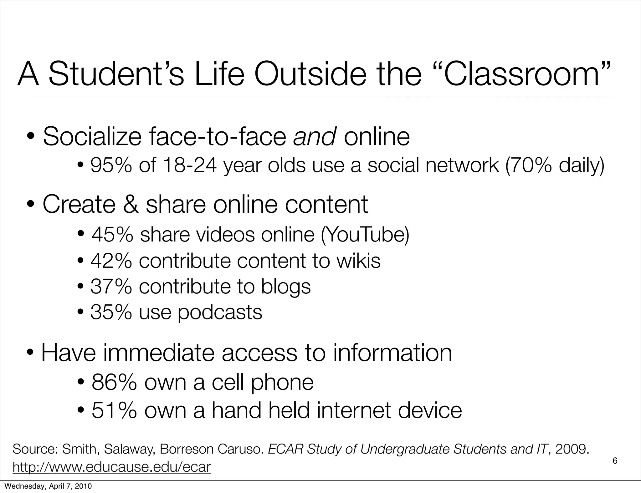 A Student’s Life Outside the “Classroom”
     •    Socialize face-to-face and online
                   •   95% of 18-24 year olds use a social network (70% daily)
     •    Create & share online content
                   • 45% share videos online (YouTube)
                   • 42% contribute content to wikis
                   • 37% contribute to blogs
                   • 35% use podcasts

     •   Have immediate access to information
                   • 86% own a cell phone
                   • 51% own a hand held internet device

  Source: Smith, Salaway, Borreson Caruso. ECAR Study of Undergraduate Students and IT, 2009.
                                                                                                6
  http://www.educause.edu/ecar
Wednesday, April 7, 2010
 