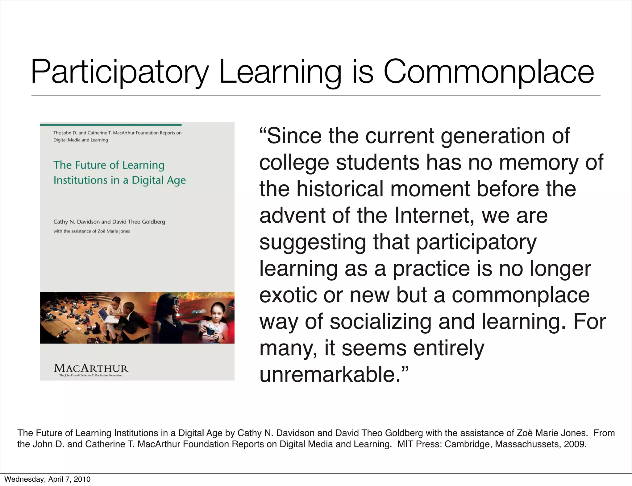 Participatory Learning is Commonplace
                                                            “Since the current generation of
                                                            college students has no memory of
                                                            the historical moment before the
                                                            advent of the Internet, we are
                                                            suggesting that participatory
                                                            learning as a practice is no longer
                                                            exotic or new but a commonplace
                                                            way of socializing and learning. For
                                                            many, it seems entirely
                                                            unremarkable.”

   The Future of Learning Institutions in a Digital Age by Cathy N. Davidson and David Theo Goldberg with the assistance of Zoë Marie Jones. From
   the John D. and Catherine T. MacArthur Foundation Reports on Digital Media and Learning. MIT Press: Cambridge, Massachussets, 2009.


Wednesday, April 7, 2010
 
