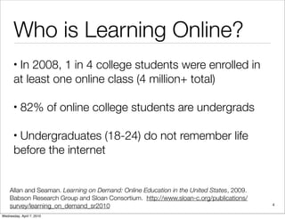 Who is Learning Online?
       •In 2008, 1 in 4 college students were enrolled in
       at least one online class (4 million+ total)

       •   82% of online college students are undergrads

       •Undergraduates (18-24) do not remember life
       before the internet


    Allan and Seaman. Learning on Demand: Online Education in the United States, 2009.
    Babson Research Group and Sloan Consortium. http://www.sloan-c.org/publications/
    survey/learning_on_demand_sr2010                                                     4

Wednesday, April 7, 2010
 