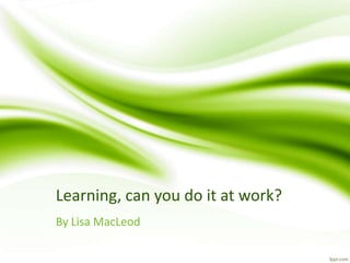 Learning, can you do it at work? 
By Lisa MacLeod 
 