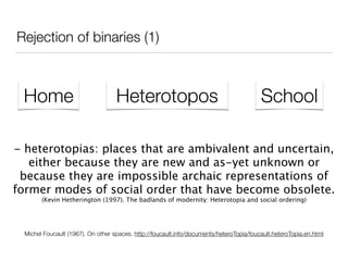 Rejection of binaries (1)
Home Heterotopos School
Michel Foucault (1967). On other spaces. http://foucault.info/documents/heteroTopia/foucault.heteroTopia.en.html
- heterotopias: places that are ambivalent and uncertain,
either because they are new and as-yet unknown or
because they are impossible archaic representations of
former modes of social order that have become obsolete.
(Kevin Hetherington (1997). The badlands of modernity: Heterotopia and social ordering)
 