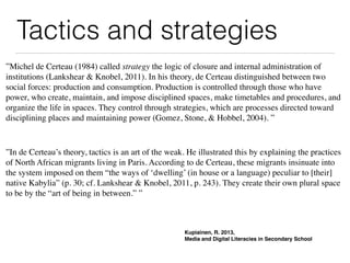 Tactics and strategies
Kupiainen, R. 2013,
Media and Digital Literacies in Secondary School
”Michel de Certeau (1984) called strategy the logic of closure and internal administration of
institutions (Lankshear & Knobel, 2011). In his theory, de Certeau distinguished between two
social forces: production and consumption. Production is controlled through those who have
power, who create, maintain, and impose disciplined spaces, make timetables and procedures, and
organize the life in spaces. They control through strategies, which are processes directed toward
disciplining places and maintaining power (Gomez, Stone, & Hobbel, 2004). ”
”In de Certeau’s theory, tactics is an art of the weak. He illustrated this by explaining the practices
of North African migrants living in Paris. According to de Certeau, these migrants insinuate into
the system imposed on them “the ways of ‘dwelling’ (in house or a language) peculiar to [their]
native Kabylia” (p. 30; cf. Lankshear & Knobel, 2011, p. 243). They create their own plural space
to be by the “art of being in between.” ”
 