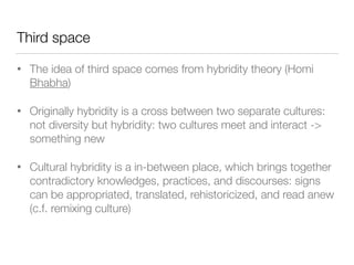 Third space
• The idea of third space comes from hybridity theory (Homi
Bhabha)
• Originally hybridity is a cross between two separate cultures:
not diversity but hybridity: two cultures meet and interact ->
something new
• Cultural hybridity is a in-between place, which brings together
contradictory knowledges, practices, and discourses: signs
can be appropriated, translated, rehistoricized, and read anew
(c.f. remixing culture)
 