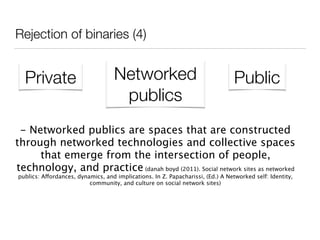 Rejection of binaries (4)
Private Networked
publics
Public
- Networked publics are spaces that are constructed
through networked technologies and collective spaces
that emerge from the intersection of people,
technology, and practice (danah boyd (2011). Social network sites as networked
publics: Affordances, dynamics, and implications. In Z. Papacharissi, (Ed.) A Networked self: Identity,
community, and culture on social network sites)
 