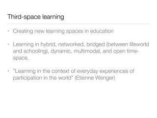 Third-space learning
• Creating new learning spaces in education
• Learning in hybrid, networked, bridged (between lifeworld
and schooling), dynamic, multimodal, and open time-
space.
• ”Learning in the context of everyday experiences of
participation in the world” (Etienne Wenger)
 