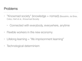 Problems
• ”Knowmad society” (knowledge + nomad) (Besselink, de Bree,
Cobo, Hart et al., Knowmad Society
• Connected with everybody, everywhere, anytime
• Flexible workers in the new economy
• Lifelong learning = ”life imprisonment learning”
• Technological determinism
 
