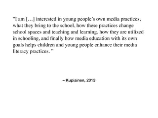 – Kupiainen, 2013
”I am […] interested in young people’s own media practices,
what they bring to the school, how these practices change
school spaces and teaching and learning, how they are utilized
in schooling, and ﬁnally how media education with its own
goals helps children and young people enhance their media
literacy practices. ”
 