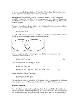 So far we’ve been looking at the Prior Probability. This is the probability of an event
prior to any new evidence and is symbolized by p(event).

Another kind of probability is Posterial Probability. This is a form of conditional
probability which is the probability of an event given some new evidence. The posterior
probability is symbolized by p(event | evidence) and reads “the probability of the event
given the evidence”.

Consider a person having disease d, from a set of diseases D, with symptom or evidence
s, from a set of symptoms S. Then:

       p(d|s) = | d ∩ s| / |s|

The right hand side is the number of people having both the disease d and the symptom s
divided by the total number of people having the symptom s:




Since the sample space for determining the probabilities of the numerator and
denominator are the same, we get:

       p(d|s) = p(d ∩ s) / p(s)                                                    (1)

There is an equivalent relationship for p(s|d):

       p(s|d) = p(s ∩ d) / p(d)

       Solving for p(s ∩ d) yields:    p(s ∩ d) = p(s|d) * p(d)             (2)

We can substitute (2) into (1) to yield:

       p(d|s) = p(s|d) * p(d) / p(s)

This says that the posterior probability of the disease given the symptom is the likelihood
of the symptom given the disease, normalized by the probability of the symptom.

Bayesian Classifiers

These classifiers are statistically based using Bayes Theorem, which is derived from the
previous equation of conditional probability. If a particular instance of evidence appears
with more than one class, the best prediction, i.e. the prediction with the minimum error
 