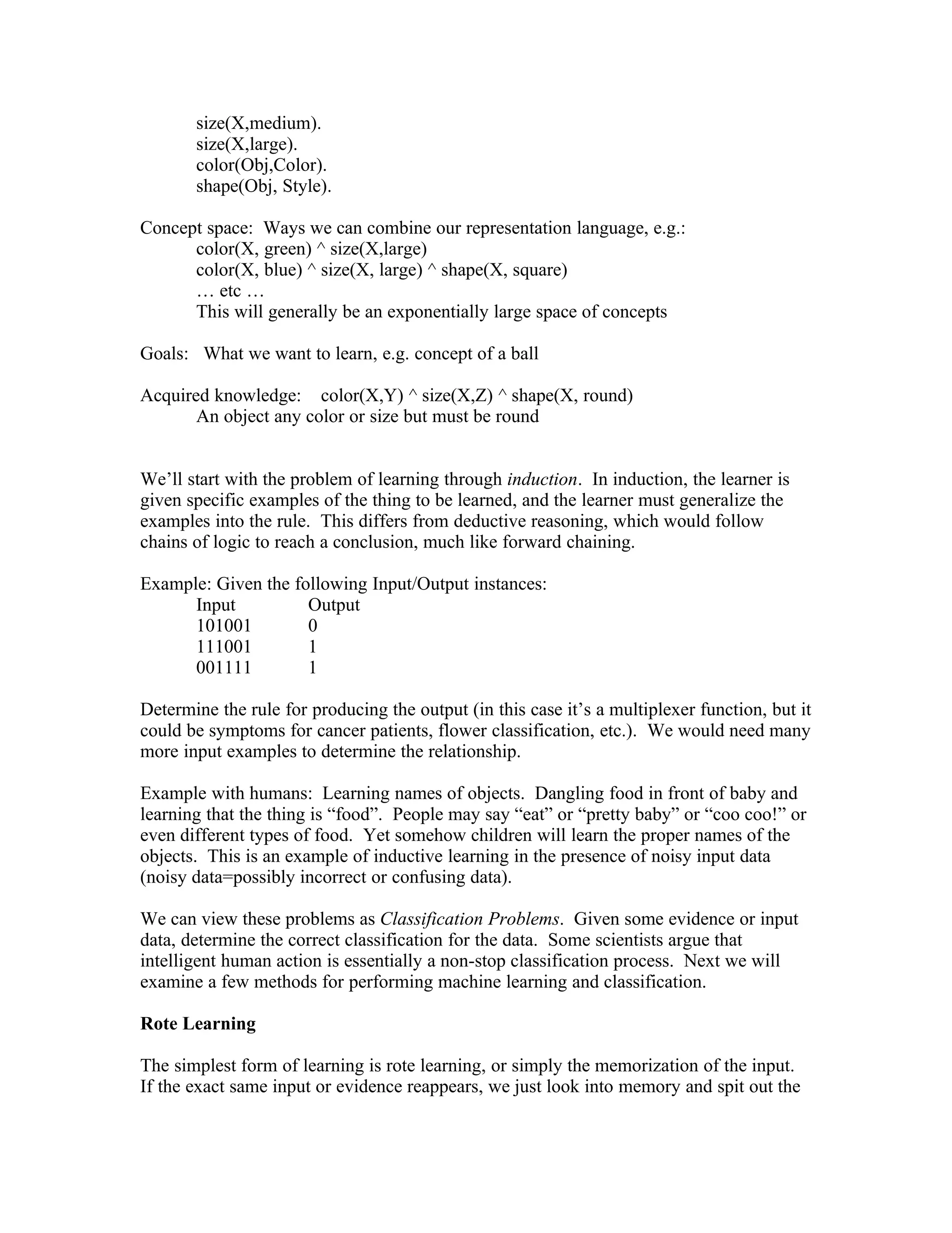 size(X,medium).
       size(X,large).
       color(Obj,Color).
       shape(Obj, Style).

Concept space: Ways we can combine our representation language, e.g.:
      color(X, green) ^ size(X,large)
      color(X, blue) ^ size(X, large) ^ shape(X, square)
      … etc …
      This will generally be an exponentially large space of concepts

Goals: What we want to learn, e.g. concept of a ball

Acquired knowledge: color(X,Y) ^ size(X,Z) ^ shape(X, round)
       An object any color or size but must be round


We’ll start with the problem of learning through induction. In induction, the learner is
given specific examples of the thing to be learned, and the learner must generalize the
examples into the rule. This differs from deductive reasoning, which would follow
chains of logic to reach a conclusion, much like forward chaining.

Example: Given the following Input/Output instances:
      Input          Output
      101001         0
      111001         1
      001111         1

Determine the rule for producing the output (in this case it’s a multiplexer function, but it
could be symptoms for cancer patients, flower classification, etc.). We would need many
more input examples to determine the relationship.

Example with humans: Learning names of objects. Dangling food in front of baby and
learning that the thing is “food”. People may say “eat” or “pretty baby” or “coo coo!” or
even different types of food. Yet somehow children will learn the proper names of the
objects. This is an example of inductive learning in the presence of noisy input data
(noisy data=possibly incorrect or confusing data).

We can view these problems as Classification Problems. Given some evidence or input
data, determine the correct classification for the data. Some scientists argue that
intelligent human action is essentially a non-stop classification process. Next we will
examine a few methods for performing machine learning and classification.

Rote Learning

The simplest form of learning is rote learning, or simply the memorization of the input.
If the exact same input or evidence reappears, we just look into memory and spit out the
 