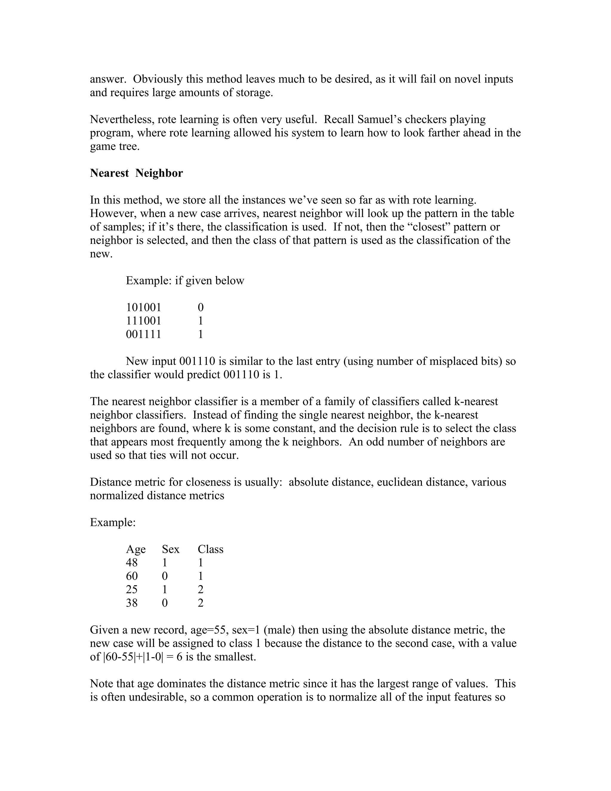 answer. Obviously this method leaves much to be desired, as it will fail on novel inputs
and requires large amounts of storage.

Nevertheless, rote learning is often very useful. Recall Samuel’s checkers playing
program, where rote learning allowed his system to learn how to look farther ahead in the
game tree.

Nearest Neighbor

In this method, we store all the instances we’ve seen so far as with rote learning.
However, when a new case arrives, nearest neighbor will look up the pattern in the table
of samples; if it’s there, the classification is used. If not, then the “closest” pattern or
neighbor is selected, and then the class of that pattern is used as the classification of the
new.

       Example: if given below

       101001          0
       111001          1
       001111          1

        New input 001110 is similar to the last entry (using number of misplaced bits) so
the classifier would predict 001110 is 1.

The nearest neighbor classifier is a member of a family of classifiers called k-nearest
neighbor classifiers. Instead of finding the single nearest neighbor, the k-nearest
neighbors are found, where k is some constant, and the decision rule is to select the class
that appears most frequently among the k neighbors. An odd number of neighbors are
used so that ties will not occur.

Distance metric for closeness is usually: absolute distance, euclidean distance, various
normalized distance metrics

Example:

       Age     Sex     Class
       48      1       1
       60      0       1
       25      1       2
       38      0       2

Given a new record, age=55, sex=1 (male) then using the absolute distance metric, the
new case will be assigned to class 1 because the distance to the second case, with a value
of |60-55|+|1-0| = 6 is the smallest.

Note that age dominates the distance metric since it has the largest range of values. This
is often undesirable, so a common operation is to normalize all of the input features so
 