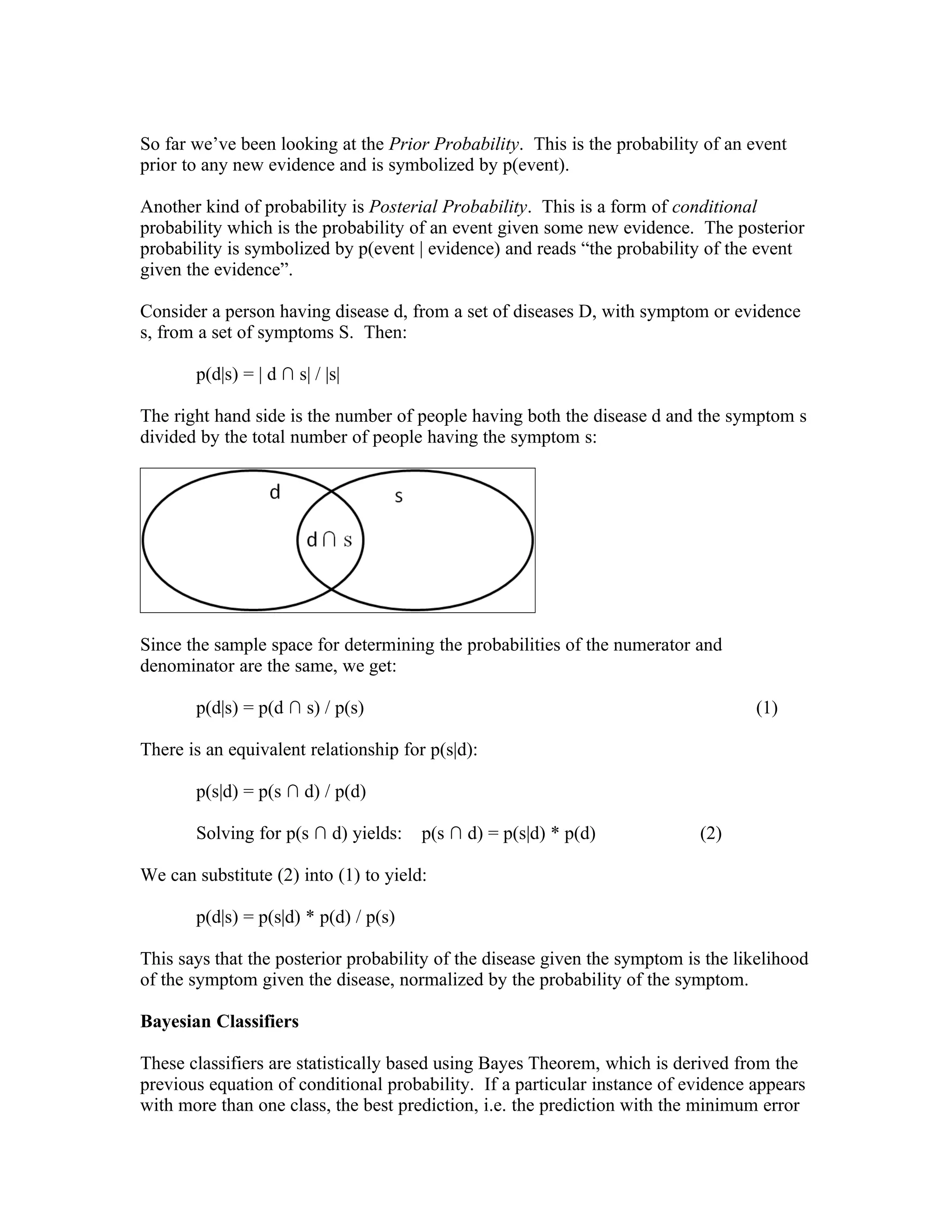 So far we’ve been looking at the Prior Probability. This is the probability of an event
prior to any new evidence and is symbolized by p(event).

Another kind of probability is Posterial Probability. This is a form of conditional
probability which is the probability of an event given some new evidence. The posterior
probability is symbolized by p(event | evidence) and reads “the probability of the event
given the evidence”.

Consider a person having disease d, from a set of diseases D, with symptom or evidence
s, from a set of symptoms S. Then:

       p(d|s) = | d ∩ s| / |s|

The right hand side is the number of people having both the disease d and the symptom s
divided by the total number of people having the symptom s:




Since the sample space for determining the probabilities of the numerator and
denominator are the same, we get:

       p(d|s) = p(d ∩ s) / p(s)                                                    (1)

There is an equivalent relationship for p(s|d):

       p(s|d) = p(s ∩ d) / p(d)

       Solving for p(s ∩ d) yields:    p(s ∩ d) = p(s|d) * p(d)             (2)

We can substitute (2) into (1) to yield:

       p(d|s) = p(s|d) * p(d) / p(s)

This says that the posterior probability of the disease given the symptom is the likelihood
of the symptom given the disease, normalized by the probability of the symptom.

Bayesian Classifiers

These classifiers are statistically based using Bayes Theorem, which is derived from the
previous equation of conditional probability. If a particular instance of evidence appears
with more than one class, the best prediction, i.e. the prediction with the minimum error
 