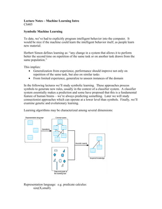 Lecture Notes – Machine Learning Intro
CS405

Symbolic Machine Learning

To date, we’ve had to explicitly program intelligent behavior into the computer. It
would be nice if the machine could learn the intelligent behavior itself, as people learn
new material.

Herbert Simon defines learning as: “any change in a system that allows it to perform
better the second time on repetition of the same task or on another task drawn from the
same population.”

This implies:
   • Generalization from experience, performance should improve not only on
       repetition of the same task, but also on similar tasks
   • From limited experience, generalize to unseen instances of the domain

In the following lectures we’ll study symbolic learning. These approaches process
symbols to generate new rules, usually in the context of a classifier system. A classifier
system essentially makes a prediction and some have proposed that this is a fundamental
feature of human brains – we’re always predicting something. Later we will study
connectionist approaches which can operate at a lower level than symbols. Finally, we’ll
examine genetic and evolutionary learning.

Learning algorithms may be characterized among several dimensions:




Representation language: e.g. predicate calculus:
       size(X,small).
 