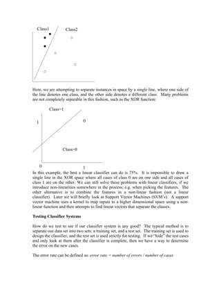 Class1             Class2




Here, we are attempting to separate instances in space by a single line, where one side of
the line denotes one class, and the other side denotes a different class. Many problems
are not completely separable in this fashion, such as the XOR function:

           Class=1

  1                            0




                  Class=0


    0                         1
In this example, the best a linear classifier can do is 75%. It is impossible to draw a
single line in the XOR space where all cases of class 0 are on one side and all cases of
class 1 are on the other. We can still solve these problems with linear classifiers, if we
introduce non-linearities somewhere in the process; e.g. when picking the features. The
other alternative is to combine the features in a non-linear fashion (not a linear
classifier). Later we will briefly look at Support Vector Machines (SVM’s). A support
vector machine uses a kernel to map inputs to a higher dimensional space using a non-
linear function and then attempts to find linear vectors that separate the classes.

Testing Classifier Systems

How do we test to see if our classifier system is any good? The typical method is to
separate our data set into two sets: a training set, and a test set. The training set is used to
design the classifier, and the test set is used strictly for testing. If we “hide” the test cases
and only look at them after the classifier is complete, then we have a way to determine
the error on the new cases.

The error rate can be defined as: error rate = number of errors / number of cases
 