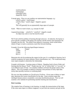 size(X,medium).
       size(X,large).
       color(Obj,Color).
       shape(Obj, Style).

Concept space: Ways we can combine our representation language, e.g.:
      color(X, green) ^ size(X,large)
      color(X, blue) ^ size(X, large) ^ shape(X, square)
      … etc …
      This will generally be an exponentially large space of concepts

Goals: What we want to learn, e.g. concept of a ball

Acquired knowledge: color(X,Y) ^ size(X,Z) ^ shape(X, round)
       An object any color or size but must be round


We’ll start with the problem of learning through induction. In induction, the learner is
given specific examples of the thing to be learned, and the learner must generalize the
examples into the rule. This differs from deductive reasoning, which would follow
chains of logic to reach a conclusion, much like forward chaining.

Example: Given the following Input/Output instances:
      Input          Output
      101001         0
      111001         1
      001111         1

Determine the rule for producing the output (in this case it’s a multiplexer function, but it
could be symptoms for cancer patients, flower classification, etc.). We would need many
more input examples to determine the relationship.

Example with humans: Learning names of objects. Dangling food in front of baby and
learning that the thing is “food”. People may say “eat” or “pretty baby” or “coo coo!” or
even different types of food. Yet somehow children will learn the proper names of the
objects. This is an example of inductive learning in the presence of noisy input data
(noisy data=possibly incorrect or confusing data).

We can view these problems as Classification Problems. Given some evidence or input
data, determine the correct classification for the data. Some scientists argue that
intelligent human action is essentially a non-stop classification process. Next we will
examine a few methods for performing machine learning and classification.

Rote Learning

The simplest form of learning is rote learning, or simply the memorization of the input.
If the exact same input or evidence reappears, we just look into memory and spit out the
 