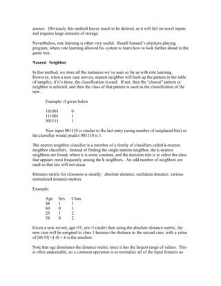 answer. Obviously this method leaves much to be desired, as it will fail on novel inputs
and requires large amounts of storage.

Nevertheless, rote learning is often very useful. Recall Samuel’s checkers playing
program, where rote learning allowed his system to learn how to look farther ahead in the
game tree.

Nearest Neighbor

In this method, we store all the instances we’ve seen so far as with rote learning.
However, when a new case arrives, nearest neighbor will look up the pattern in the table
of samples; if it’s there, the classification is used. If not, then the “closest” pattern or
neighbor is selected, and then the class of that pattern is used as the classification of the
new.

       Example: if given below

       101001          0
       111001          1
       001111          1

        New input 001110 is similar to the last entry (using number of misplaced bits) so
the classifier would predict 001110 is 1.

The nearest neighbor classifier is a member of a family of classifiers called k-nearest
neighbor classifiers. Instead of finding the single nearest neighbor, the k-nearest
neighbors are found, where k is some constant, and the decision rule is to select the class
that appears most frequently among the k neighbors. An odd number of neighbors are
used so that ties will not occur.

Distance metric for closeness is usually: absolute distance, euclidean distance, various
normalized distance metrics

Example:

       Age     Sex     Class
       48      1       1
       60      0       1
       25      1       2
       38      0       2

Given a new record, age=55, sex=1 (male) then using the absolute distance metric, the
new case will be assigned to class 1 because the distance to the second case, with a value
of |60-55|+|1-0| = 6 is the smallest.

Note that age dominates the distance metric since it has the largest range of values. This
is often undesirable, so a common operation is to normalize all of the input features so
 