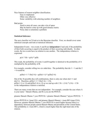 Nice features of nearest neighbor classification:
       Easy to implement
       Often very effective
       Some variability with selecting number of neighbors

Bad points:
       Need to store all cases, can take a lot of space
       May be hard to come up with good distance metric
       Noisy data is sometimes a problem


Statistical Inference

The next classifier we’ll look at is the Bayesian classifier. First, we should cover some
statistical concepts and look at statistical inference.

Independent Events – two events A and B are independent if and only if the probability
of their both occurring is equal to the product of their occurring individually. In other
words, the two events have no relation to one another. The independence relation is
expressed:

       p(A ∩ B) = p(A) * p(B)

This reads, the probability of events A and B together is identical to the probability of A
multiplied by the probability of B.

For example, consider rolling two six sided dice. The probability that die 1 = 1 and die 2
= 6 would be:

       p(Die1=1 ∩ Die2=6) = p(Die1=1) * p(Die2=6)

Out of the 36 possible dice roll combinations, there is only one where die1=1 and
die2=6. Therefore, p(Die1=1 ∩ Die2=6) = 1/36.
p(Die1=1) is 1/6 and p(Die2=6) is 1/6 so we end up with 1/36 = (1/6) * (1/6) = 1/36
so the independence relation is satisfied.

There are many events that are not independent. For example, consider the case where A
is your name = Barack Obama, and B is you are the POTUS.

p(name=Barack Obama ∩ you=POTUS) = p(name=Barack Obama) * p(you=POTUS) ?

p(you=POTUS) is 1/pop-USA, and p(name=Barack Obama) = (num BO’s/pop-USA).
However, p(name=Barack Obama ∩ you=POTUS) is much higher because there is a
dependency between people named Barack Obama and presidents of the United States.
This probability is 1/num BO’s, which is much higher than the right hand side of the
relation.
 