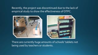 There are currently huge amounts of schools’ tablets not
being used by teachers or students.
Recently, the project was discontinued due to the lack of
empirical study to show the effectiveness of OTPC.
 