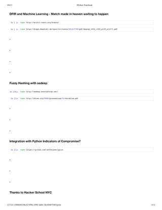 3/6/13                                                      IPython Notebook



   DFIR and Machine Learning - Match made in heaven waiting to happen

       I [] !pnht:/cktlanogsal/
        n  : oe tp/sii-er.r/tbe


       I [] !pnht:/rp.asuld/psvltxe21/70pfdge_02i0_19s27.d
        n  : oe tp/dosdgth.eou/olet/0339/d/arpv0_09p0_131pf




   .


   .


   .


   .


   Fuzzy Hashing with ssdeep

   I [0: !pnht:/sepsucfrent
    n 3]  oe tp/sde.oreog.e/


       I [] !pnht:/fw.r/06poedns1-onlmpf
        n 1: oe tp/drsog20/rceig/2Krbu.d




   .


   .


   .


   Integration with Python Indicators of Compromise?

       I [] !pnhts/gtu.o/efrnrpic
        n 1: oe tp:/ihbcmjfbye/yo




   .


   .


   .


   Thanks to Hacker School NYC



127.0.0.1:8888/6f10bc63-098a-499f-bd64-38e40467f465/print                      4/11
 