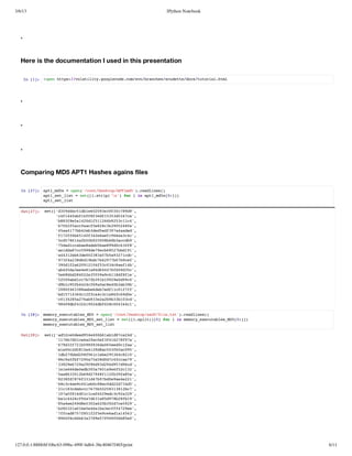 3/6/13                                                      IPython Notebook




   .


   Here is the documentation I used in this presentation

       I [] !pnhts/vltlt.ogeoecmsnbace/cdtedc/uoilhm
        n 1: oe tp:/oaiiygolcd.o/v/rnhssuet/osttra.tl




   .


   .


   .


   Comparing MD5 APT1 Hashes agains files

   I [7: at_ds=oe(/otDstpATm5)ralns)
    n 2]  p1m5   pn'ro/eko/P1d'.edie(
         at_e_it=st[.ti(' frii at_ds0])
          p1stls   e(isrp'n) o  n p1m5[:]
         at_e_it
          p1stls

   Ot2] st[dfdb5d1629e03c8d'
    u[7: e('394c1be00330f799,
           '414ef6ff6f55d37e,
            cf4fb1f83d13354c'
           '838512df12695c14,
            b8fea401516b231c'
           '76facec58833028e,
            6f25cfafe2cb954f'
           '5a17b2bddef9aadd,
            4a47b4e3e5d374ae'
           '12fb54f4ee596acc,
            f7f6610326e16e34'
           'c581ab0950b83cd9,
            5d764f5b2086bacb'
           '5a1cbeae5a890608,
            7ddcaa8dbbe9dc3f'
           'eda7c98e9c657b11,
            a1d8c59d7eb82bd9'
           '432b3e0335ba37cc,
            a41e6d028a75921d'
           '7fa3dd9d74970bcf,
            9342861bcb27b79e'
           '9dfa2920f3048e1b,
            3012601145c3caf4'
           'b4d3ee18d446693c,
            a45ae48a4647f6d5'
           'e8b242e55ac18ffe,
            566d802359961d81'
           '20adc77b9b92ed90,
            559b1cbf3119909c'
           '919f42c6aa84ba3b,
            dbc5b44f90ce03b9'
           '00438ab6e7d1c17f,
            28f638eedbef10ff'
           'd51301fc4318f6de,
            b1746c2facce6c90'
           '032526b3eabb313d,
            c148a7a932293b0c'
           '80df3492df2c0341,
            949b42104b08044c'

   I [8: mmr_xctbe_D =oe(/otDstpad/iett)ralns)
    n 2]  eoyeeualsM5  pn'ro/eko/sffl.x'.edie(
         mmr_xctbe_D_e_it=st[.pi([]frii mmr_xctbe_D[:]
          eoyeeualsM5stls   e(islt)0 o  n eoyeeualsM50])
         mmr_xctbe_D_e_it
          eoyeeualsM5stls

   Ot2] st[a5c0ed5e0b1bd7a4'
    u[8: e('d2ede94466a18c2d,
           '1670c62e0ff1289a,
            17bd1eafce3467f7'
           '7d2715886a6edcfa,
            693f2b9f3d05e01a'
           '10cd8542da536a05,
            ee0251e198c0ffc9'
           'd20b28911b256c20,
            1b7bd0f6cee93481'
           '695b79a55ddcfce9,
            8caff207a8074ca7'
           '32e792f69d9d5d6d,
            38962a98d324979c'
           'ee6d0d3570aef212,
            1166eeb0a61965c3'
           'a83026d74f1f3f8a,
            5a631b929812b9a5'
           '28d86314b7dea421,
            83f77f3d79b09ee2'
           '834ec4e08e0d2745,
            6cce901bc8cd2d3d'
           '113dbc77b05331b7,
            2c8cacc65528182c'
           '0af1d11a42ecc239,
            170860cc009d39a2'
           'ac46f47618d7b8b9,
            b142c9ad3a5982f1'
           '54e4de3260327e99,
            8ae29850a2b9dc52'
           '222a1ee61aeff79e,
            b8310b54ab3cf42e'
           'fcd7781259ea1153,
            7fa85f5ffec6da46'
           '906db338e7990b50,
            86fc46a795f4f68e'




127.0.0.1:8888/6f10bc63-098a-499f-bd64-38e40467f465/print                      6/11
 