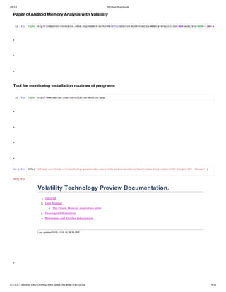 3/6/13                                                               IPython Notebook

   Paper of Android Memory Analysis with Volatility

       I [] !pnht:/optrfrnissn.r/umtacie/02adodmn-edn-eoyaqiiinadaayi-ihlm-n-
        n 5: oe tp/cmue-oesc.asogsmi-rhvs21/nri-idraigmmr-custo-n-nlsswt-iead




   .


   .


   .


   Tool for monitoring installation routines of programs

       I [] !pnht:/w.atucmisalto-oio.h
        n 9: oe tp/wwmra.o/ntlainmntrpp




   .


   .


   .


   .

   I [4: HM(<faeschts/vltlt.ogeoecmsnbace/cdtedc/ne.tlwdh10 hih=0 /fae"
    n 3]  TL"irm r=tp:/oaiiygolcd.o/v/rnhssuet/osidxhm it=00 egt40 irm>)


   Ot3]
    u[4:


                     Volatility Technology Preview Documentation.
                        1. Tutorial
                       2. User Manual
                              a. The Pmem Memory acquisition suite
                       3. Developer Information
                       4. References and Further Information



                     Last updated 2012­11­15 10:38:39 CET




   .




127.0.0.1:8888/6f10bc63-098a-499f-bd64-38e40467f465/print                               9/11
 