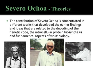  The contribution of Severo Ochoa is concentrated in
different works that developed the earlier findings
and ideas that are related to the decoding of the
genetic code, the intracellular protein biosynthesis
and fundamental aspects of virus’ biology.
 
