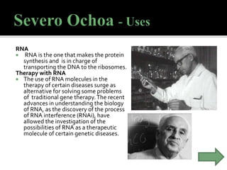 RNA
 RNA is the one that makes the protein
synthesis and is in charge of
transporting the DNA to the ribosomes.
Therapy with RNA
 The use of RNA molecules in the
therapy of certain diseases surge as
alternative for solving some problems
of traditional gene therapy.The recent
advances in understanding the biology
of RNA, as the discovery of the process
of RNA interference (RNAi), have
allowed the investigation of the
possibilities of RNA as a therapeutic
molecule of certain genetic diseases.
 