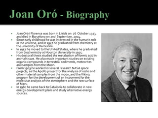  Joan Oró i Florensa was born in Lleida on 26 October 1923,
and died in Barcelona on 2nd September, 2004.
 Since early childhood he was interested in the human’s role
in the universe, and in 1947 he graduated from chemistry at
the university of Barcelona.
 In 1952 he moved to the United States, where he graduated
from biochemistry at Houston University in 1955.
 His doctoral thesis studied the metabolism of formic acid in
animal tissue. He also made important studies on existing
organic compounds in terrestrial sediments, meteorites
and samples from the Moon.
 From 1963 he worked in several research NASA space
projects, as the Apollo project for the analysis of rocks and
other material samples from the moon, and theViking
program for the development of an instrument for the
molecular analysis of the atmosphere and the raw surface
of Mars.
 In 1980 he came back to Catalonia to collaborate in new
energy development plans and study alternative energy
sources.
 