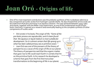 One of his most important contributions was the prebiotic synthesis of the nucleobase adenine (a
key component of nucleic acids) from hydrogen cyanide (HCN). He also showed that amino acids can
be made from HCN plus ammonia in an aqueous solution.This was achieved between 1959–1962
and stands, together with the Miller-Urey experiment, as one of the fundamental results of pre-
biotic chemistry. It opened up a research area eventually leading to the complete synthesis of other
components of nucleic acids.
• Oró wrote in his book,The origin of life: “Some of the
pre-biotic process are reproducible, and it’s been found
that the aqueous or liquid medium is most suitable for
development. So it is almost certain that life sprang up in
what has been called primary sea or primitive ocean. “
• Joan Oró was one of the pioneers of the theory of
panspermia as a cause of the origin of life on our planet.
The theory of panspermia said that the organic matter
that gave rise to life could reach Earth in comets that hit
on the primitive Earth. In his research he developed a
scheme that goes from the first thermonuclear
transformations to the beginning of life in our planet.
 