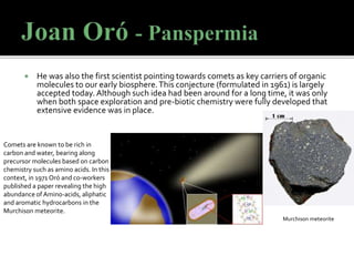  He was also the first scientist pointing towards comets as key carriers of organic
molecules to our early biosphere.This conjecture (formulated in 1961) is largely
accepted today. Although such idea had been around for a long time, it was only
when both space exploration and pre-biotic chemistry were fully developed that
extensive evidence was in place.
Comets are known to be rich in
carbon and water, bearing along
precursor molecules based on carbon
chemistry such as amino acids. In this
context, in 1971 Oró and co-workers
published a paper revealing the high
abundance of Amino-acids, aliphatic
and aromatic hydrocarbons in the
Murchison meteorite.
Murchison meteorite
 
