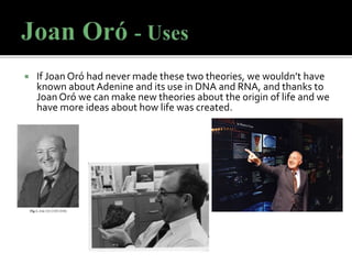  If Joan Oró had never made these two theories, we wouldn’t have
known about Adenine and its use in DNA and RNA, and thanks to
Joan Oró we can make new theories about the origin of life and we
have more ideas about how life was created.
 